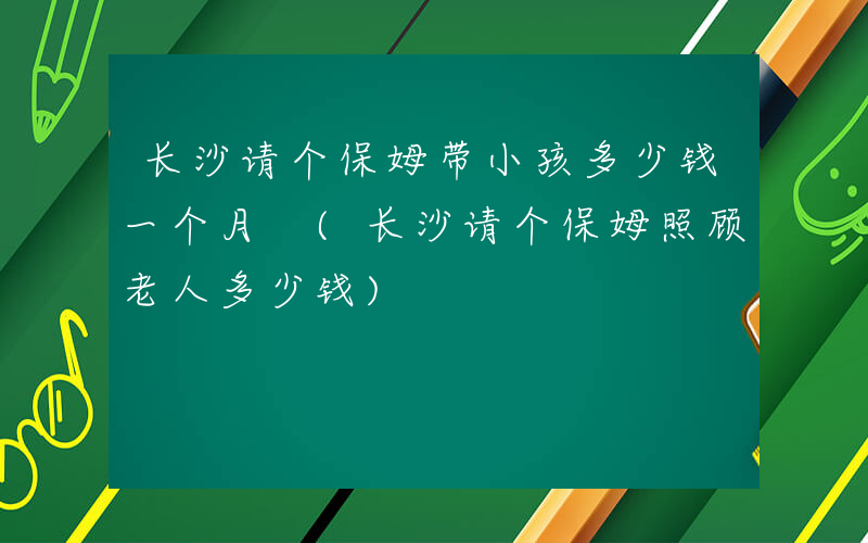 长沙请个保姆带小孩多少钱一个月 (长沙请个保姆照顾老人多少钱)
